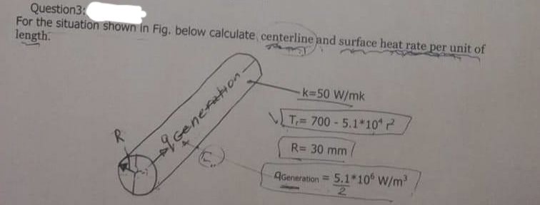 Question3:
For the situation shown in Fig. below calculate centerline and surface heat rate per unit of
length.
R
19 Generation-
k=50 W/mk
T 700-5.1*10*²
R= 30 mm
AGeneration = 5,1*106 W/m³/
2
