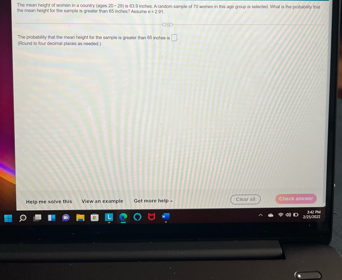 The mean height of women in a country (ages 20 - 29) is 63.9 inches. A random sample of 70 women in this age group is selected. What is the probability that
the mean height for the sample is greater than 65 inches? Assume o = 2.91.
The probability that the mean height for the sample is greater than 65 inches is.
(Round to four decimal places as needed.)
Help me solve this
View an example
Get more help -
Clear all
Check answer
3:42 PM
2/25/2022
