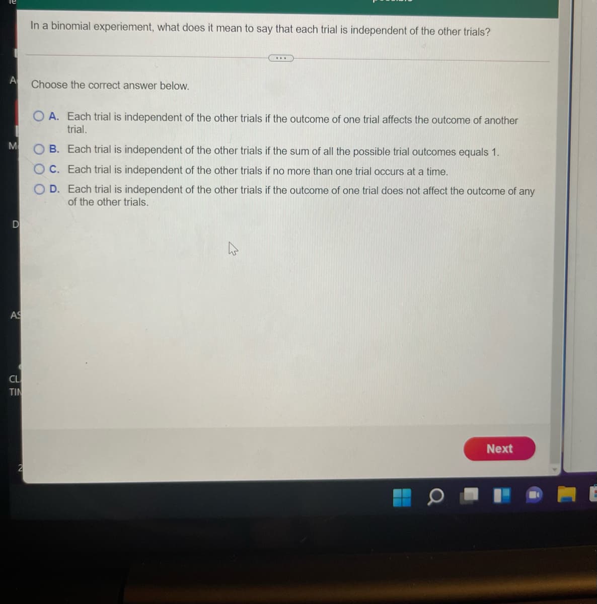 In a binomial experiement, what does it mean to say that each trial is independent of the other trials?
....
A
Choose the correct answer below.
O A. Each trial is independent of the other trials if the outcome of one trial affects the outcome of another
trial.
M
B. Each trial is independent of the other trials if the sum of all the possible trial outcomes equals 1.
C. Each trial is independent of the other trials if no more than one trial occurs at a time.
D. Each trial is independent of the other trials if the outcome of one trial does not affect the outcome of any
of the other trials.
D
AS
CL
TIN
Next
