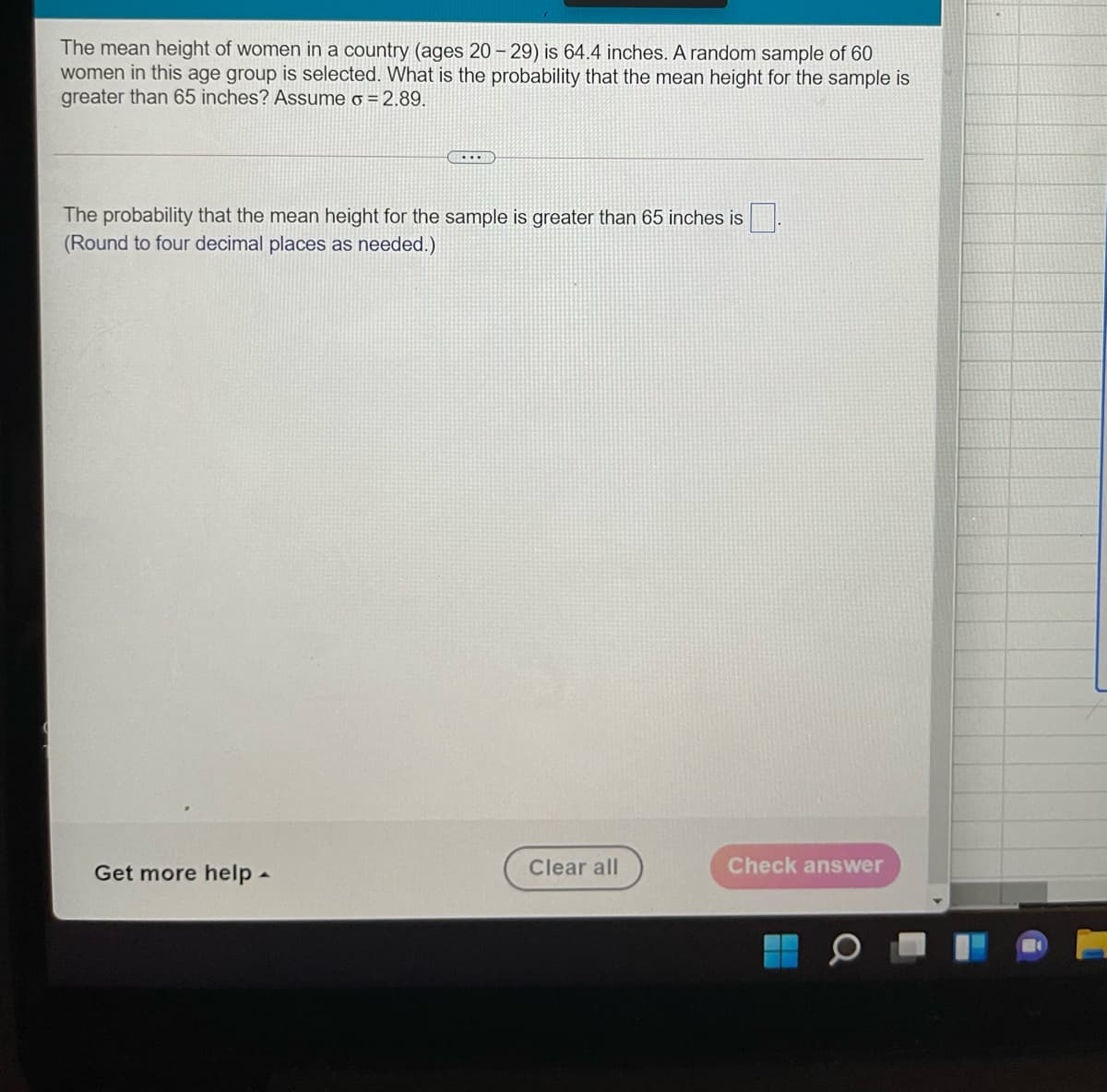 The mean height of women in a country (ages 20 – 29) is 64.4 inches. A random sample of 60
women in this age group is selected. What is the probability that the mean height for the sample is
greater than 65 inches? Assume o = 2.89.
The probability that the mean height for the sample is greater than 65 inches is
(Round to four decimal places as needed.)
Get more help-
Clear all
Check answer
