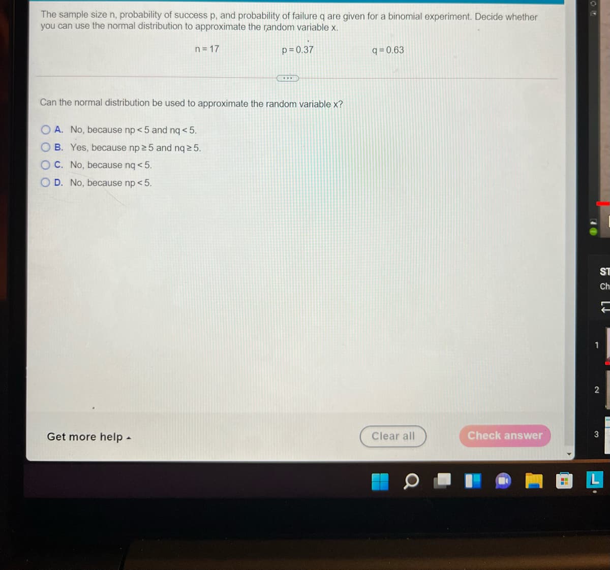 The sample size n, probability of success p, and probability of failure q are given for a binomial experiment. Decide whether
you can use the normal distribution to approximate the random variable x.
n = 17
p=0.37
q = 0.63
Can the normal distribution be used to approximate the random variable x?
A. No, because np < 5 and ng < 5.
B. Yes, because np 25 and nq 2 5.
O C. No, because nq < 5.
O D. No, because np < 5.
ST
Ch
1
Get more help -
Clear all
Check answer
3
O O O O
