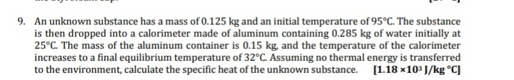 9. An unknown substance has a mass of 0.125 kg and an initial temperature of 95°C. The substance
is then dropped into a calorimeter made of aluminum containing 0.285 kg of water initially at
25°C. The mass of the aluminum container is 0.15 kg, and the temperature of the calorimeter
increases to a final equilibrium temperature of 32°C. Assuming no thermal energy is transferred
to the environment, calculate the specific heat of the unknown substance. [1.18 x103 J/kg °C]
SS
