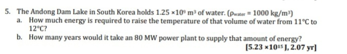 5. The Andong Dam Lake in South Korea holds 1.25 ×10° m³ of water. (pwater = 1000 kg/m³)
a. How much energy is required to raise the temperature of that volume of water from 11°C to
12°C?
b. How many years would it take an 80 MW power plant to supply that amount of energy?
[5.23 x1015 J, 2.07 yr]
