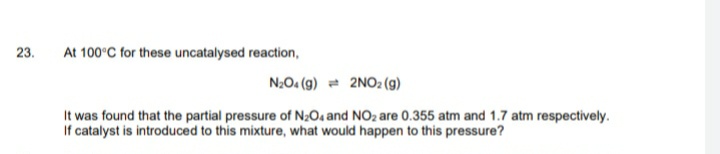 23.
At 100°C for these uncatalysed reaction,
N20. (g) = 2NO2 (g)
It was found that the partial pressure of N204 and NOz are 0.355 atm and 1.7 atm respectively.
If catalyst is introduced to this mixture, what would happen to this pressure?
