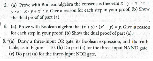 3. (a) Prove with Boolean algebra the consensus theorem x• y + x'•z+
y z=x•y+x' · z. Give a reason for each step in your proof. (b) Show
the dual proof of part (a).
6. (a) Prove with Boolean algebra that (x + y) (x' + y) = y. Give a reason
for each step in your proof. (b) Show the dual proof of part (a).
8. *(a) Draw a three-input OR gate, its Boolean expression, and its truth
table, as in Figure
10. (b) Do part (a) for the three-input NAND gate.
(c) Do part (a) for the three-input NOR gate.
