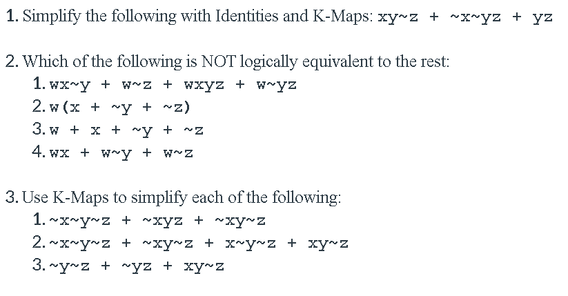1. Simplify the following with Identities and K-Maps: xy z + ~x~yz + yz
2. Which of the following is NOT logically equivalent to the rest:
1. wx~y + w~z + wxyz + w~yz
2. w (x + ~y + ~z)
3. w + x + ~y + ^Z
4. wx + w~y + w~z
3. Use K-Maps to simplify each of the following:
1. ~x~y~z + ~xyz + ~xy~z
2. ~x~y~z + ~xy~z + x~y~z + xy~z
3. ~y~z + ~yz + xy~Z
