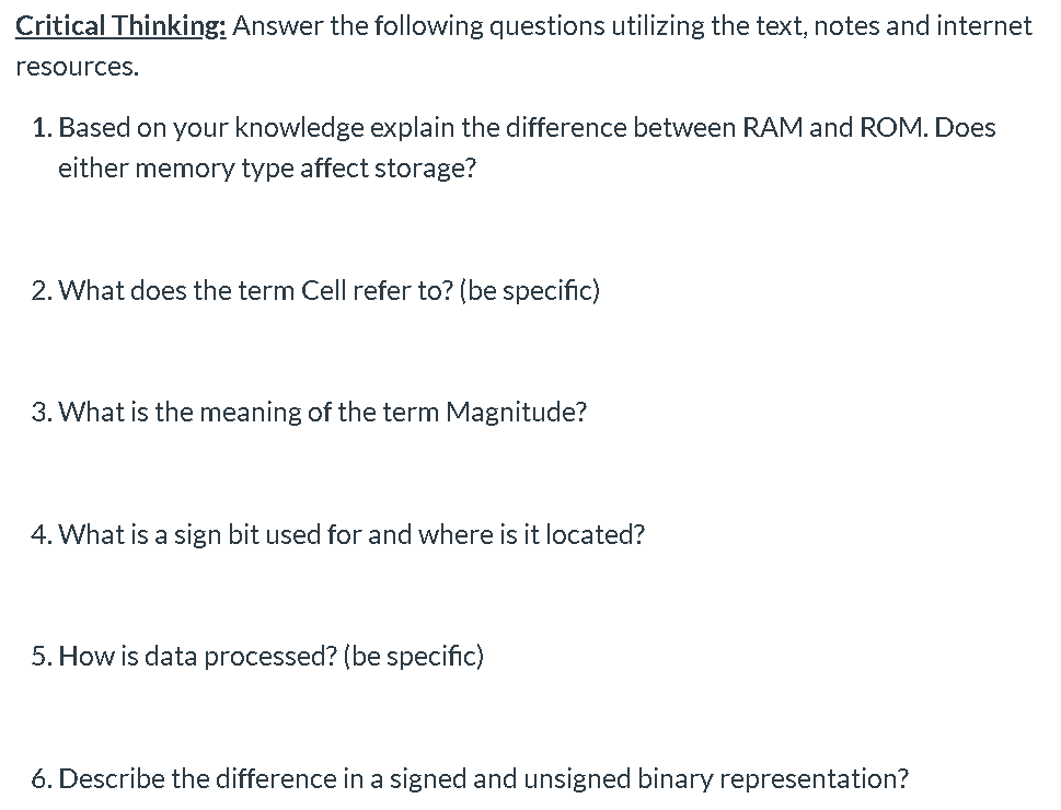 Critical Thinking: Answer the following questions utilizing the text, notes and internet
resources.
1. Based on your knowledge explain the difference between RAM and ROM. Does
either memory type affect storage?
2. What does the term Cell refer to? (be specific)
3. What is the meaning of the term Magnitude?
4. What is a sign bit used for and where is it located?
5. How is data processed? (be specific)
6. Describe the difference in a signed and unsigned binary representation?
