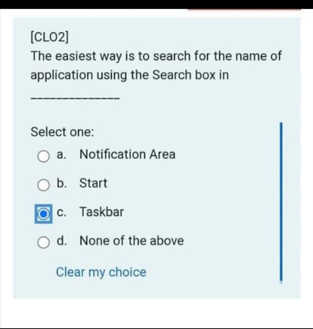 [CLO2]
The easiest way is to search for the name of
application using the Search box in
Select one:
O a. Notification Area
b. Start
C. Taskbar
d. None of the above
Clear my choice
