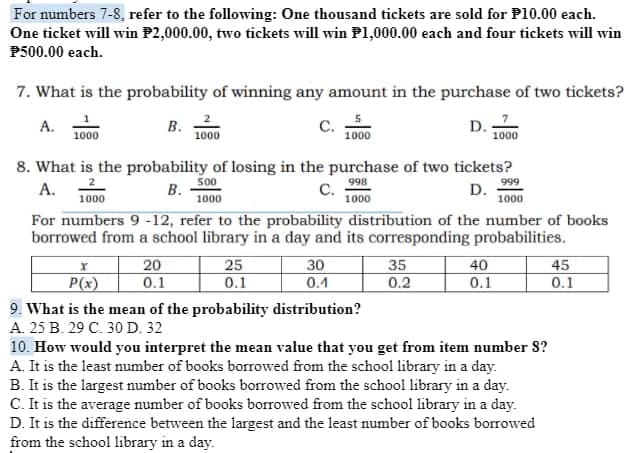 For numbers 7-8, refer to the following: One thousand tickets are sold for P10.00 each.
One ticket will win P2,000.00, two tickets will win Pl,000.00 each and four tickets will win
P500.00 each.
7. What is the probability of winning any amount in the purchase of two tickets?
A.
1000
В.
1000
C.
1000
D.
1000
8. What is the probability of losing in the purchase of two tickets?
500
А.
1000
В.
1000
998
С.
1000
999
D.
1000
For numbers 9 -12, refer to the probability distribution of the number of books
borrowed from a school library in a day and its corresponding probabilities.
20
0.1
25
0.1
30
0.4
35
0.2
40
0.1
45
P(x)
0.1
9. What is the mean of the probability distribution?
А. 25 В. 29 С. 30 D. 32
10. How would you interpret the mean value that you get from item number 8?
A. It is the least number of books borrowed from the school library in a day.
B. It is the largest number of books borrowed from the school library in a day.
C. It is the average number of books borrowed from the school library in a day.
D. It is the difference between the largest and the least number of books borrowed
from the school library in a day.
