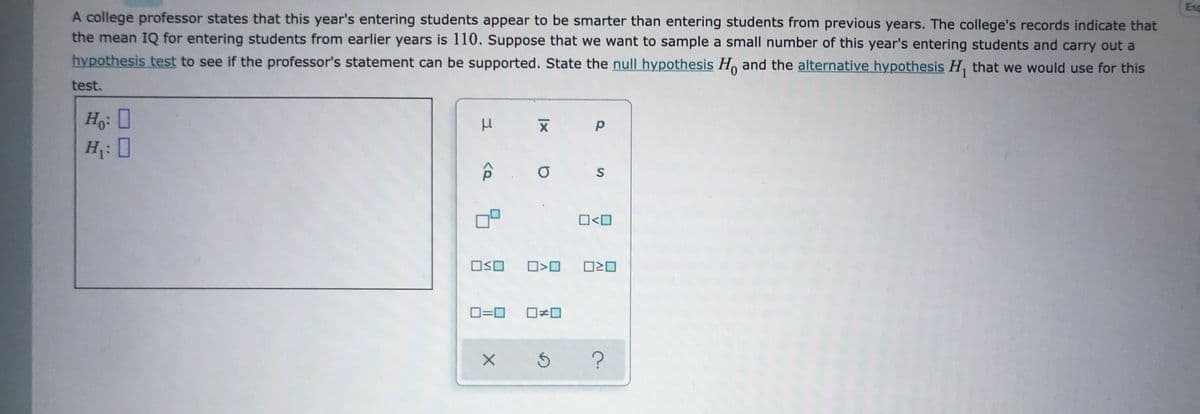 Esp
A college professor states that this year's entering students appear to be smarter than entering students from previous years. The college's records indicate that
the mean IQ for entering students from earlier years is 110. Suppose that we want to sample a small number of this year's entering students and carry out a
hypothesis test to see if the professor's statement can be supported. State the null hypothesis H, and the alternative hypothesis H, that we would use for this
test.
Ho: 0
H: [
O<O
OSO
O20
O=0
1%3D
