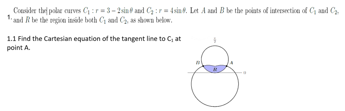 Consider the polar curves C1 : r = 3 – 2 sin 6 and C2 : r = 4 sin 6. Let A and B be the points of intersection of C1 and C2,
1.
'- and R be the region inside both C1 and C2, as shown below.
1.1 Find the Cartesian equation of the tangent line to C at
point A.
B
R
