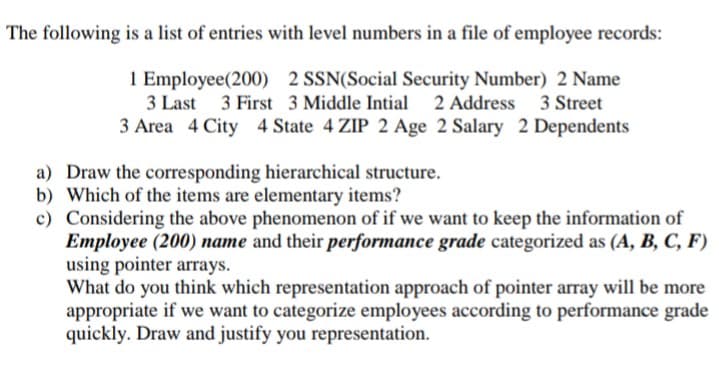 The following is a list of entries with level numbers in a file of employee records:
1 Employee(200) 2 SSN(Social Security Number) 2 Name
3 Last 3 First 3 Middle Intial 2 Address 3 Street
3 Area 4 City 4 State 4 ZIP 2 Age 2 Salary 2 Dependents
a) Draw the corresponding hierarchical structure.
b) Which of the items are elementary items?
c) Considering the above phenomenon of if we want to keep the information of
Employee (200) name and their performance grade categorized as (A, B, C, F)
using pointer arrays.
What do you think which representation approach of pointer array will be more
appropriate if we want to categorize employees according to performance grade
quickly. Draw and justify you representation.
