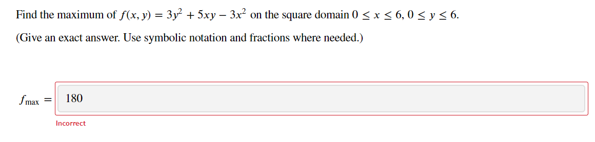 Find the maximum of f(x, y) = 3y + 5xy – 3x² on the square domain 0 < x < 6, 0 < y< 6.
-
(Give an exact answer. Use symbolic notation and fractions where needed.)
fmax =
180
Incorrect
