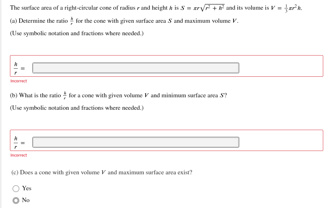 The surface area of a right-circular cone of radius r and height h is S = arVr² + h² and its volume is V =
(a) Determine the ratio 4 for the cone with given surface area S and maximum volume V.
(Use symbolic notation and fractions where needed.)
h
Incorrect
(b) What is the ratio 4 for a cone with given volume V and minimum surface area S?
(Use symbolic notation and fractions where needed.)
Incorrect
(c) Does a cone with given volume V and maximum surface area exist?
Yes
No
