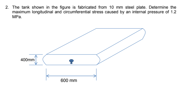 2. The tank shown in the figure is fabricated from 10 mm steel plate. Determine the
maximum longitudinal and circumferential stress caused by an internal pressure of 1.2
MPa.
400mm
600 mm
