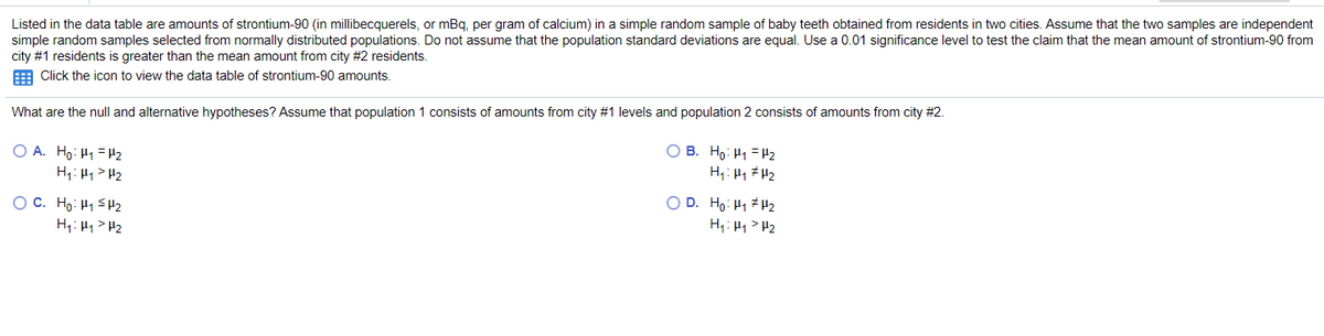 Listed in the data table are amounts of strontium-90 (in millibecquerels, or mBq, per gram of calcium) in a simple random sample of baby teeth obtained from residents in two cities. Assume that the two samples are independent
simple random samples selected from normally distributed populations. Do not assume that the population standard deviations are equal. Use a 0.01 significance level to test the claim that the mean amount of strontium-90 from
city #1 residents is greater than the mean amount from city #2 residents.
E Click the icon to view the data table of strontium-90 amounts.
What are the null and alternative hypotheses? Assume that population 1 consists of amounts from city #1 levels and population 2 consists of amounts from city #2.
O B. Ho: H1 =H2
H1: Hy # H2
O A. Ho: H1 = H2
O C. Ho: H1 SH2
H1: H4> H2
O D. Ho: H1 #H2
