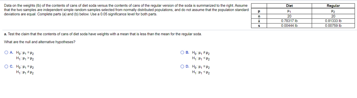 Data on the weights (Ib) of the contents of cans of diet soda versus the contents of cans of the regular version of the soda is summarized to the right. Assume
that the two samples are independent simple random samples selected from normally distributed populations, and do not assume that the population standard
deviations are equal. Complete parts (a) and (b) below. Use a 0.05 significance level for both parts.
Diet
Regular
H2
20
20
0.78317 Ib
0.81333 Ib
0.00444 Ib
0.00759 Ib
a. Test the claim that the contents of cans of diet soda have weights with a mean that is less than the mean for the regular soda.
What are the null and alternative hypotheses?
O A. Ho: H1 = H2
H1: H1> H2
O B. Ho: H1 # H2
H;: H1 <H2
OC. Ho: H1 = H2
H1: H1 #H2
O D. Ho: H1 = 2
