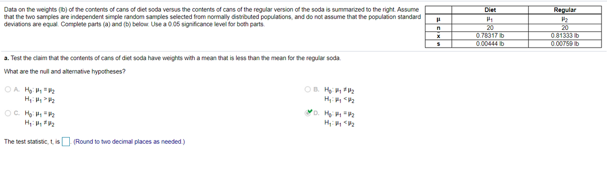 Diet
Data on the weights (Ib) of the contents of cans of diet soda versus the contents of cans of the regular version of the soda is summarized to the right. Assume
that the two samples are independent simple random samples selected from normally distributed populations, and do not assume that the population standard
deviations are equal. Complete parts (a) and (b) below. Use a 0.05 significance level for both parts.
Regular
H2
20
20
0.78317 Ib
0.81333 Ib
0.00444 lb
0.00759 Ib
a. Test the claim that the contents of cans of diet soda have weights with a mean that is less than the mean for the regular soda.
What are the null and alternative hypotheses?
O B. Ho: H1 µ2
O A. Ho: H1 = H2
H1: H1 > H2
H,: H1 <H2
O C. Ho: H1 = H2
D. Ho: H1 = H2
H1: H1 <H2
The test statistic, t, is
(Round to two decimal places as needed.)
