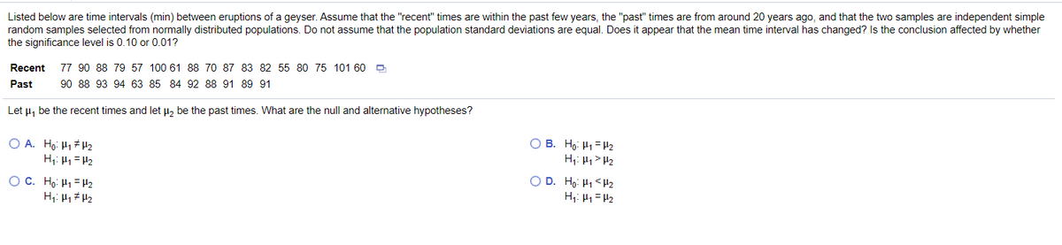 Listed below are time intervals (min) between eruptions of a geyser. Assume that the "recent" times are within the past few years, the "past" times are from around 20 years ago, and that the two samples are independent simple
random samples selected from normally distributed populations. Do not assume that the population standard deviations are equal. Does it appear that the mean time interval has changed? Is the conclusion affected by whether
the significance level is 0.10 or 0.01?
Recent
77 90 88 79 57 100 61 88 7O 87 83 82 55 80 75 101 60 O
Past
90 88 93 94 63 85 84 92 88 91 89 91
Let u, be the recent times and let µ, be the past times. What are the null and alternative hypotheses?
O A. Hg: H1 H2
H;: H1= H2
O B. Ho: H1= Hz
H: H1> H2
O C. Ho: H1= H2
O D. Ho: H1 <H2
