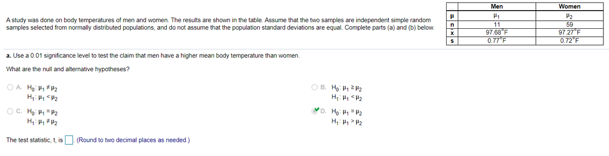 Men
Women
H2
A study was done on body temperatures of men and women. The results are shown in the table. Assume that the two samples are independent simple random
samples selected from normally distributed populations, and do not assume that the population standard deviations are equal. Complete parts (a) and (b) below.
11
59
97.27°F
0.72°F
n
97.68°F
0.77°F
a. Use a 0.01 significance level to test the claim that men have a higher mean body temperature than women.
What are the null and alternative hypotheses?
O A. Ho: H1 #H2
O B. Ho: H122
H;: H1 <H2
H1: H1 <H2
O C. Ho: H1 = H2
H1: H1 # H2
D. Ho: H1 = H2
H1: H1 > H2
The test statistic, t, is
(Round to two decimal places as needed.)
