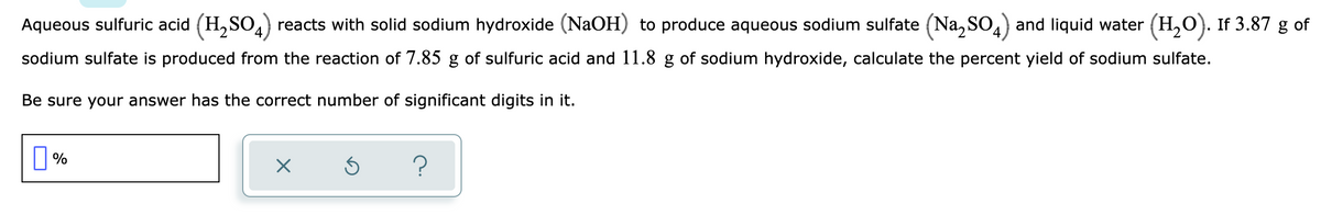 Aqueous sulfuric acid (H,SO,) reacts with solid sodium hydroxide (NaOH) to produce aqueous sodium sulfate (Na, SO,) and liquid water (H,0). If 3.87 g of
sodium sulfate is produced from the reaction of 7.85 g of sulfuric acid and 11.8 g of sodium hydroxide, calculate the percent yield of sodium sulfate.
Be sure your answer has the correct number of significant digits in it.
||%
?
