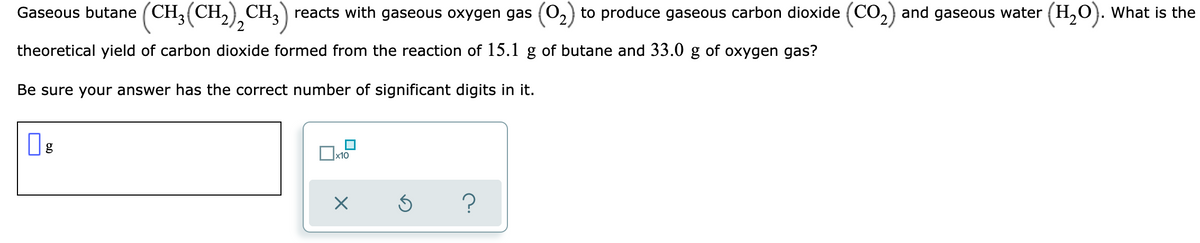 Gaseous butane (CH3(CH,),CH,) reacts with gaseous oxygen gas (02) to produce gaseous carbon dioxide (CO2) and gaseous water (H,O}. What is the
theoretical yield of carbon dioxide formed from the reaction of 15.1 g of butane and 33.0 g of oxygen gas?
Be sure your answer has the correct number of significant digits in it.
х10
