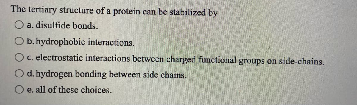 The tertiary structure of a protein can be stabilized by
O a. disulfide bonds.
O b.hydrophobic interactions.
O c. electrostatic interactions between charged functional groups on side-chains.
d. hydrogen bonding between side chains.
O e. all of these choices.
