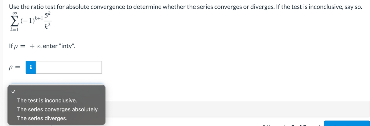 Use the ratio test for absolute convergence to determine whether the series converges or diverges. If the test is inconclusive, say so.
5k
00
k=1
If p
= + 0, enter "inty".
i
%D
The test is inconclusive.
The series converges absolutely.
The series diverges.

