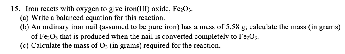 15. Iron reacts with oxygen to give iron(III) oxide, Fe2O3.
(a) Write a balanced equation for this reaction.
(b) An ordinary iron nail (assumed to be pure iron) has a mass of 5.58 g; calculate the mass (in grams)
of Fe2O3 that is produced when the nail is converted completely to Fe2O3.
(c) Calculate the mass of O2 (in grams) required for the reaction.
