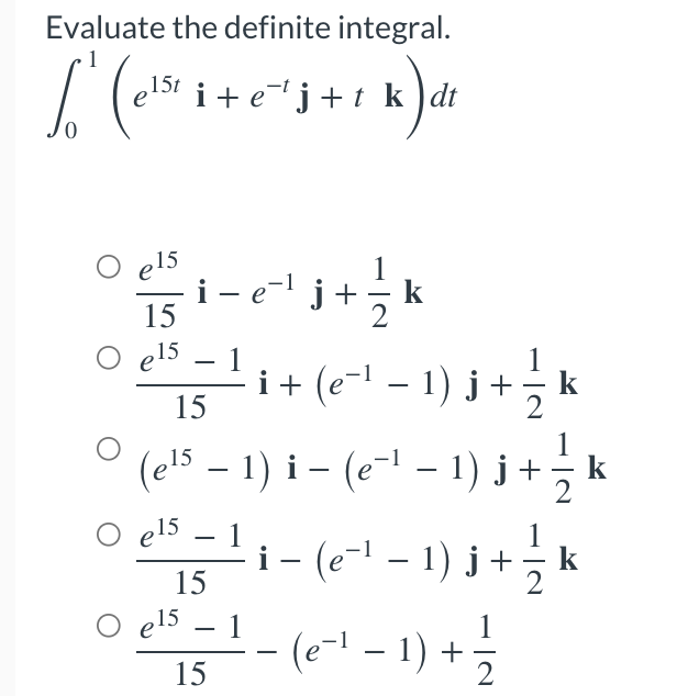 Evaluate the definite integral.
1
15t
Lo (elstri-
i+e¹j+t k dt
k) di
O e15 -
i − e¯¹ j + k
= = *
-
15
els
i + (e − ¹ − 1 ) j + —⁄2 k
15
O
(e¹5 − 1) i − (e−¹ − 1) j + ½-½ k
– – −
O e15
>$= 1 (²-1)]
i − ( e − ¹ − 1 ) j + —⁄2 k
15
0 µ²² = 1 - (6²²-1) + 3/
e15
1
15
2