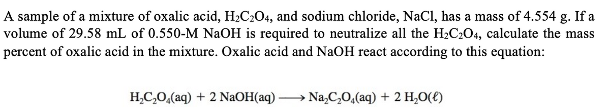 A sample of a mixture of oxalic acid, H2C2O4, and sodium chloride, NaCl, has a mass of 4.554 g. If a
volume of 29.58 mL of 0.550-M NaOH is required to neutralize all the H2C2O4, calculate the mass
percent of oxalic acid in the mixture. Oxalic acid and NaOH react according to this equation:
H,C,0,(aq) + 2 NaOH(aq) -
Na,C,0,(aq) + 2 H,0(E)
