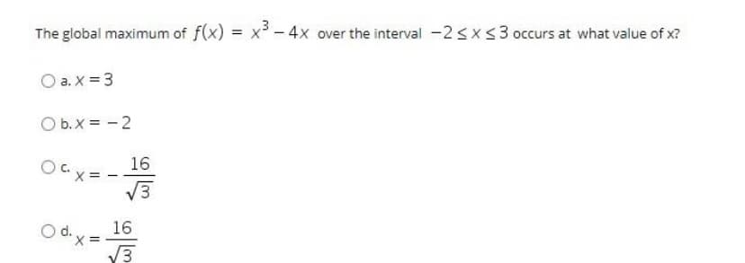 The global maximum of f(x) = x - 4x over the interval -2sx<3 occurs at what value of x?
O a. X = 3
O b.X = - 2
16
OCx = -
V3
O d.y
16
