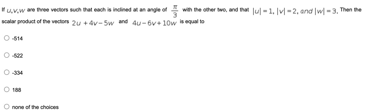 If u.v.w are three vectors such that each is inclined at an angle of " with the other two, and that lul = 1. ]vl = 2. and Iwl = 3. Then the
scalar product of the vectors 2u + 4v- 5w and 4u–6v+10w is equal to
O -514
-522
O -334
O 188
O none of the choices
