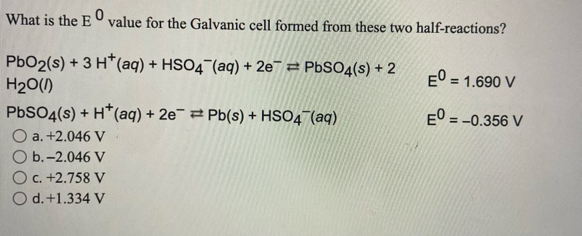 What is the E value for the Galvanic cell formed from these two half-reactions?
PbO2(s) + 3 H*(aq) + HSO4 (aq) + 2e¯ = PbSO4(s) + 2
H20()
E° = 1.690 V
%3D
PbSO4(s) + H*(aq) + 2e2 Pb(s) + HSO4¯(aq)
EO = -0.356 V
a. +2.046 V
b.-2.046 V
O c. +2.758 V
O d.+1.334 V
