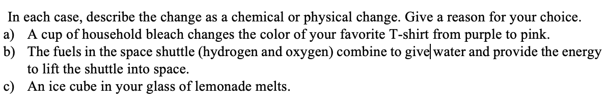 In each case, describe the change as a chemical or physical change. Give a reason for
a) A cup of household bleach changes the color of your favorite T-shirt from purple to pink.
b) The fuels in the space shuttle (hydrogen and oxygen) combine to givelwater and provide the energy
to lift the shuttle into space.
your choice.
c) An ice cube in your glass of lemonade melts.
