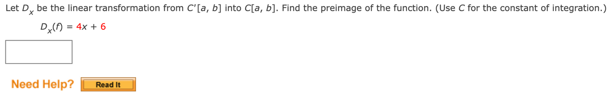 Let D, be the linear transformation from C'[a, b] into C[a, b]. Find the preimage of the function. (Use C for the constant of integration.)
Dx(f) = 4x + 6
Need Help?
Read It
