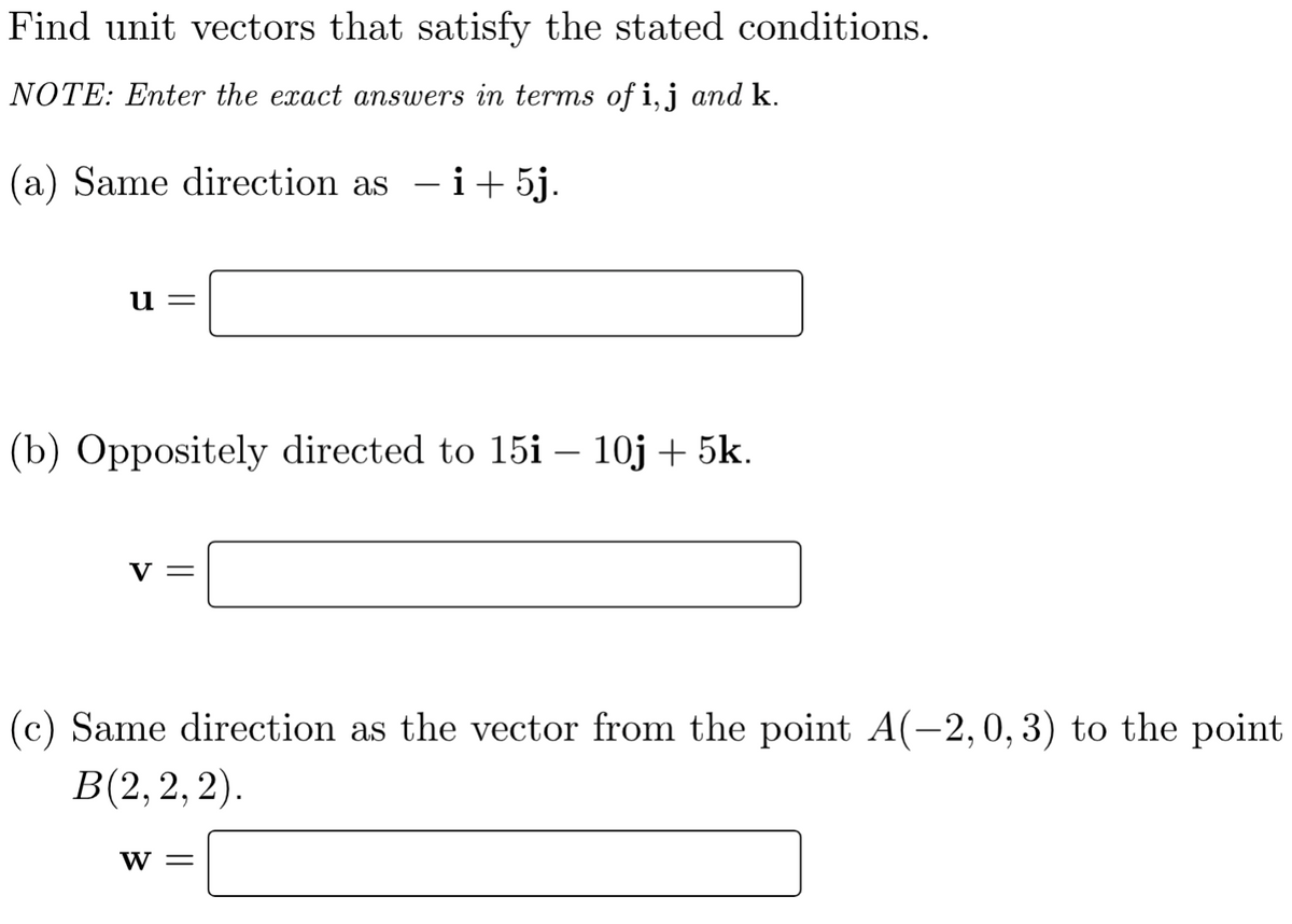 Find unit vectors that satisfy the stated conditions.
NOTE: Enter the exact answers in terms of i,j and k.
(a) Same direction as - i+5j.
и —
(b) Oppositely directed to 15i – 10j + 5k.
V =
(c) Same direction as the vector from the point A(-2,0,3) to the point
В(2, 2, 2).
W =
