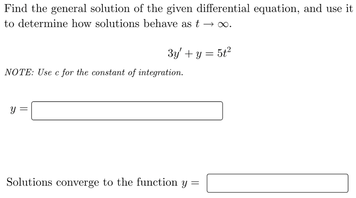 Find the general solution of the given differential equation, and use it
to determine how solutions behave as t →∞.
3y' + y = 5t²
NOTE: Use c for the constant of integration.
=
Y
Solutions converge to the function y =