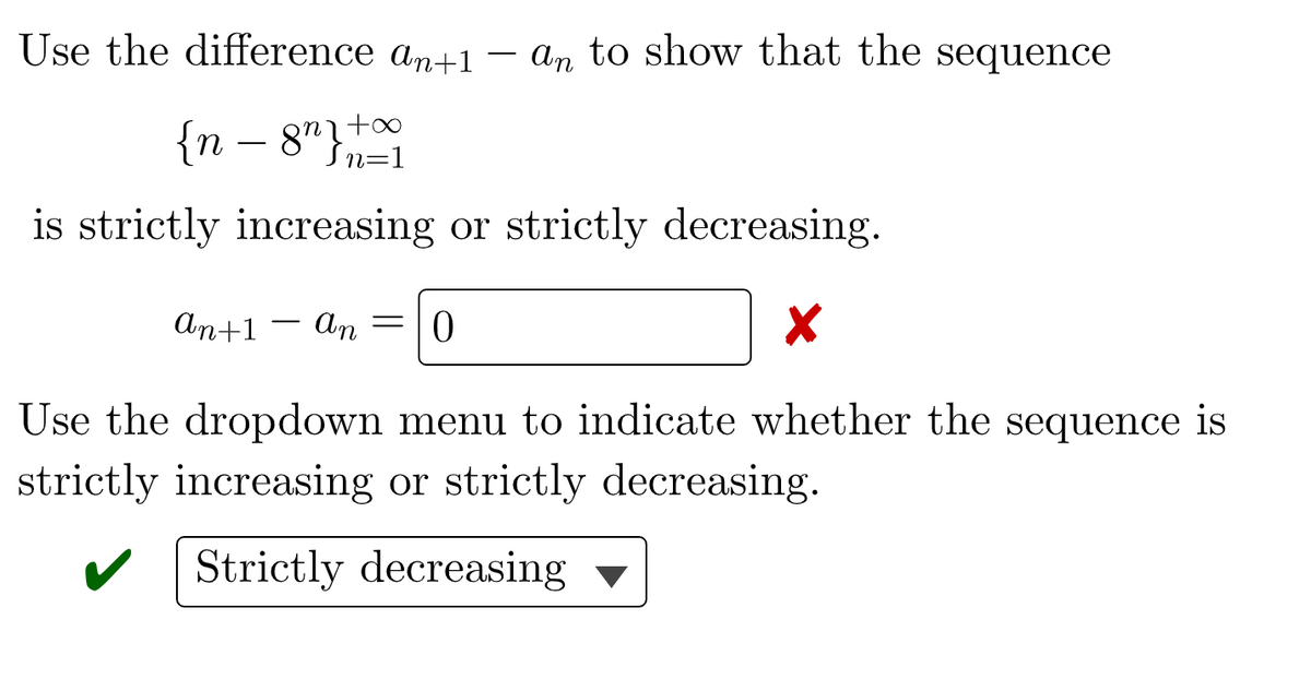 Use the difference an+1 – an to show that the sequence
{n - 8" }n=1
is strictly increasing or strictly decreasing.
An+1 – An
=L0
-
Use the dropdown menu to indicate whether the sequence is
strictly increasing or strictly decreasing.
Strictly decreasing ▼
