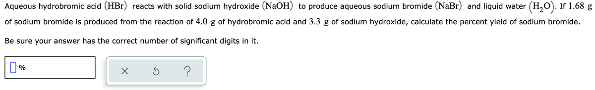 Aqueous hydrobromic acid (HBr) reacts with solid sodium hydroxide (NaOH) to produce aqueous sodium bromide (NaBr) and liquid water (H,O). If 1.68 g
of sodium bromide is produced from the reaction of 4.0 g of hydrobromic acid and 3.3 g of sodium hydroxide, calculate the percent yield of sodium bromide.
Be sure your answer has the correct number of significant digits in it.
