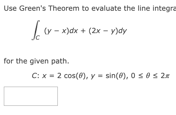 Use Green's Theorem to evaluate the line integra
Ico (y − x)dx + (2x − y)dy
-
-
for the given path.
C: x = 2 cos(0), y = sin(0), 0≤ 0 ≤ 2π