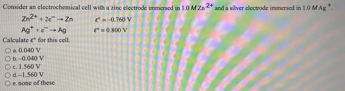 Consider an electrochemical cell with a zinc electrode immersed in 1.0 M Zn
2+
and a silver electrode immersed in 1.0 M Ag .
Zn2+ + 2e¯ → Zn
E° = –0.760 V
Ag +e→ Ag
E° = 0.800 V
Calculate ɛ° for this cell.
O a. 0.040 V
b.-0.040 V
O c. 1.560 V
O d.–1.560 V
O e. none of these
