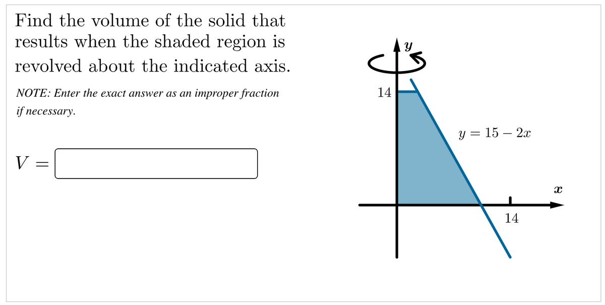 Find the volume of the solid that
results when the shaded region is
revolved about the indicated axis.
NOTE: Enter the exact answer as an improper fraction
14
if necessary.
у %3D 15 — 2х
V
14
||
