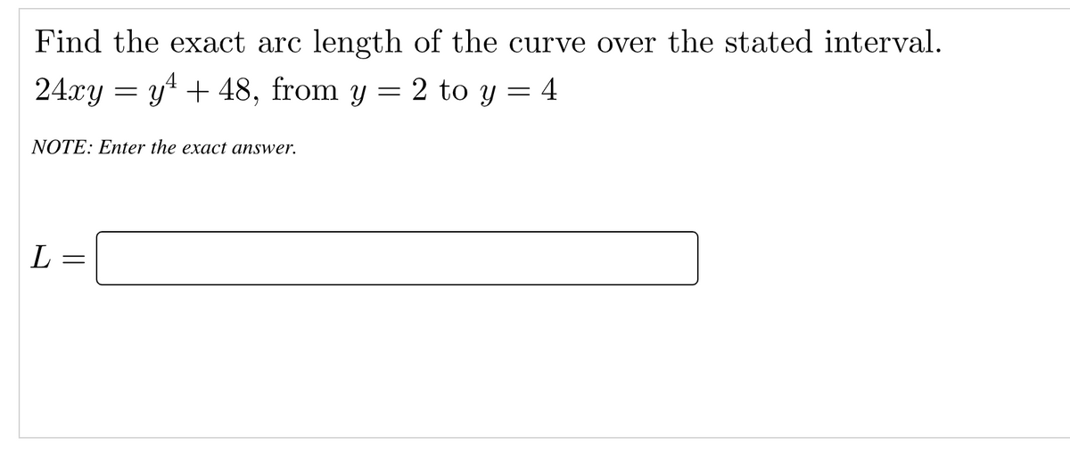 Find the exact arc length of the curve over the stated interval.
24xy = y4 + 48, from y = 2 to y = 4
NOTE: Enter the exact answer.
L
