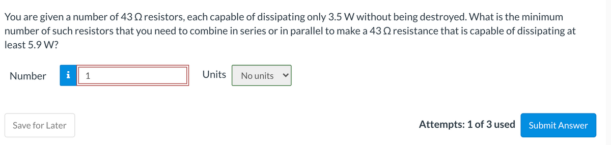 You are given a number of 43 Q resistors, each capable of dissipating only 3.5 W without being destroyed. What is the minimum
number of such resistors that you need to combine in series or in parallel to make a 43 Q resistance that is capable of dissipating at
least 5.9 W?
Number
i
1
Units
No units
Save for Later
Attempts: 1 of 3 used
Submit Answer
