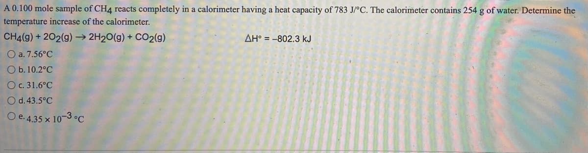 A 0.100 mole sample of CH4 reacts completely in a calorimeter having a heat capacity of 783 J/°C. The calorimeter contains 254 g of water. Determine the
temperature increase of the calorimeter.
CH4(g) + 202(g) → 2H20(g) + CO2(g)
AH° = -802.3 kJ
O a. 7.56°C
O b. 10.2°C
O c. 31.6°C
O d.43.5°C
O e. 4.35 x 10-3 °C
