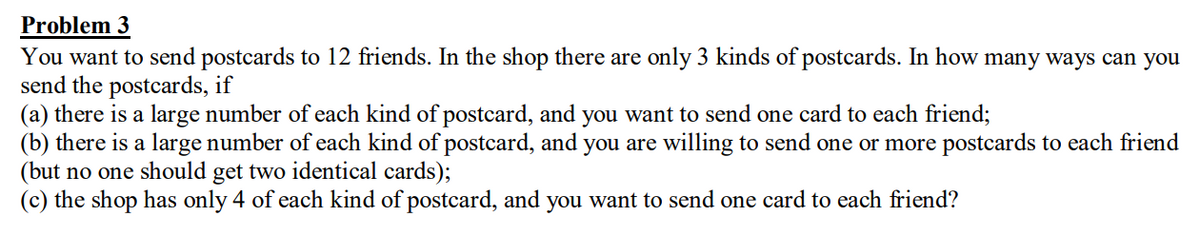 Problem 3
You want to send postcards to 12 friends. In the shop there are only 3 kinds of postcards. In how many ways can you
send the postcards, if
(a) there is a large number of each kind of postcard, and you want to send one card to each friend;
(b) there is a large number of each kind of postcard, and you are willing to send one or more postcards to each friend
(but no one should get two identical cards);
(c) the shop has only 4 of each kind of postcard, and you want to send one card to each friend?
