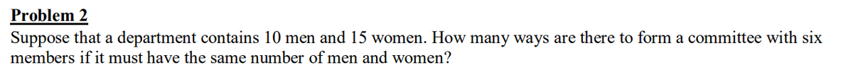 Problem 2
Suppose that a department contains 10 men and 15 women. How many ways are there to form a committee with six
members if it must have the same number of men and women?
