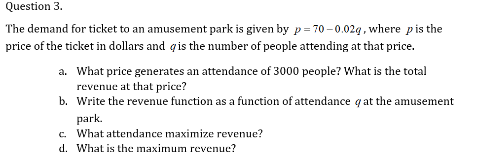 Question 3.
The demand for ticket to an amusement park is given by p= 70 – 0.02q, where pis the
price of the ticket in dollars and qis the number of people attending at that price.
a. What price generates an attendance of 3000 people? What is the total
revenue at that price?
b. Write the revenue function as a function of attendance qat the amusement
park.
c. What attendance maximize revenue?
d. What is the maximum revenue?
