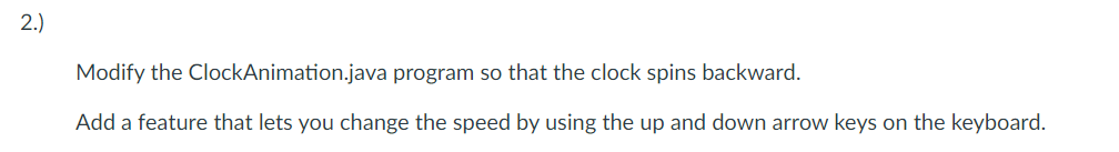 2.)
Modify the ClockAnimation.java program so that the clock spins backward.
Add a feature that lets you change the speed by using the up and down arrow keys on the keyboard.
